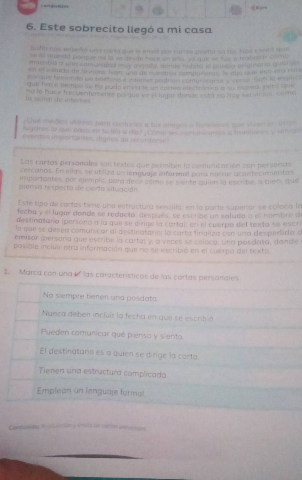 Lenguajes
Eies
6. Este sobrecito llegó a mi casa
Safía nos enseñó una carta que le envió por correa postal sa tín. Nos contó que
se la mandó porque no la ve desde hace un aña, sa que se fue a trabajar como
maestra a una comunidad muy alejada, dende hobita el pueblo originana guarijío
en el estado de Sonora, Ivan, una de nuestros compañeros, le dija que esa era rare
porque temiendo un teléfano e internel podrían comunicarse y verse. Sofi le explica
que hacé tempo su ta pudo enviare un correa electránica a su mamá, peró que
no le hace frecuentemente parque en el lugar dande está no hay servicios, como
la señal de internet.
¿Due médios utilizas para contóries a tus amigos a familiares que vivert en otros
lugares la que pasa en to día a día? , Cóma les comunicarias a familiares y amiaa
en os im partantes, dignos de record ars   
Las cartas personales son textos que permiten la comunicación con personas
cercanas. En ellas, se utiliza un lenguaje informal para narrar acontecimientas
importantes, por ejemplo, para decir cómo se siente quien la escribe, o bién, qué
piensa respecto de cierta situación
Este tipo de cartas tiene una estructura sencilla; en la parte superíar se coloca la
fecha y el lugar donde se redactó, después, se escribe un saludo a el nombre de
destinatario (persona a la que se dirige la carta): en el cuerpo del texto se escrí
lo que se desea comunicar al destinatario; la carta finaliza con una despedida d
emisor (persona que escribe la carta) y, a veces se coloca, una posdata, dande
posible incluir otra información que no se escribió en el cuerpo del texto
1. Marca con una ' las características de las cartas personales.
No siempre tienen una posdata
Nunca deben incluir la fecha en que se escribió
Pueden comunicar qué pienso y siento.
El destinatario es a quien se dirige la carta
Tienen una estructura complicada
Emplean un lenguaje formal.
Procionción y Envia de cartas personales