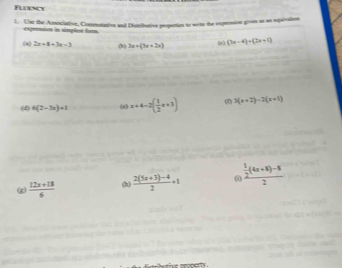 Fluency 
L. Use the Associaive, Commututive and Distributive properties to write the expression givts as an equivalete 
expression in simplest frm 
(2) 2x+8+3x-3 (b) 3x+(5x+2x) (c) (3x-4)+(2x+1)
(d) 6(2-3x)+1 (c) x+4-2( 1/2 x+3) (f) 3(x+2)-2(x+1)
g  (12x+18)/6 
(h)  (2(5x+3)-4)/2 +1
frac  1/2 (4x+8)-82
ive property.