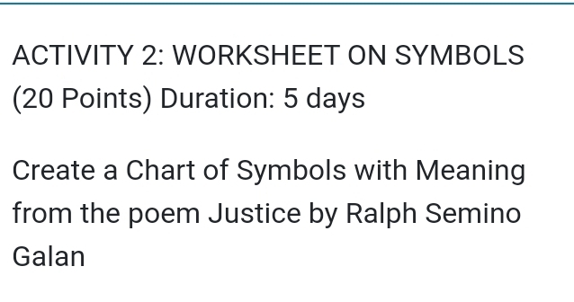 ACTIVITY 2: WORKSHEET ON SYMBOLS 
(20 Points) Duration: 5 days
Create a Chart of Symbols with Meaning 
from the poem Justice by Ralph Semino 
Galan