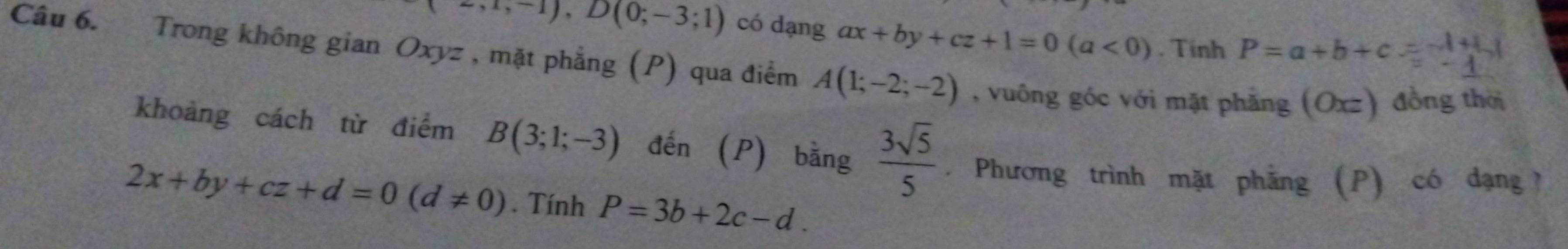 (-,1,-1),D(0;-3;1) có dạng ax+by+cz+1=0(a<0). Tinh P=a+b+c=-1+1
Câu 6. Trong không gian Oxyz , mặt phẳng (P) qua điểm A(1;-2;-2) , vuông góc với mặt phẳng (Oxz) đồng thời 
khoảng cách từ điểm B(3;1;-3) đến  P  bằng  3sqrt(5)/5 . Phương trình mặt phẳng (P) có đạng ?
2x+by+cz+d=0(d!= 0). Tính P=3b+2c-d.