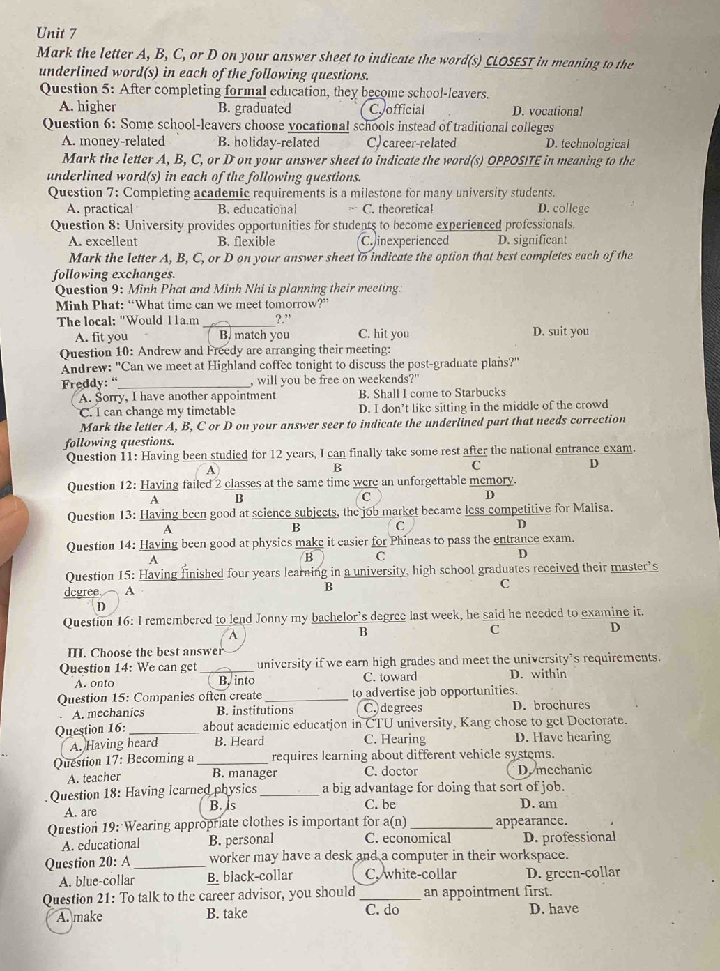 Mark the letter A, B, C, or D on your answer sheet to indicate the word(s) CLOSEST in meaning to the
underlined word(s) in each of the following questions.
Question 5: After completing formal education, they become school-leavers.
A. higher B. graduated C official D. vocational
Question 6: Some school-leavers choose vocational schools instead of traditional colleges
A. money-related B. holiday-related C, career-related D. technological
Mark the letter A, B, C, or D on your answer sheet to indicate the word(s) OPPOSITE in meaning to the
underlined word(s) in each of the following questions.
Question 7: Completing academic requirements is a milestone for many university students.
A. practical B. educational ,. C. theoretical D. college
Question 8: University provides opportunities for students to become experienced professionals.
A. excellent B. flexible C. inexperienced D. significant
Mark the letter A, B, C, or D on your answer sheet to indicate the option that best completes each of the
following exchanges.
Question 9: Minh Phat and Minh Nhi is planning their meeting.
Minh Phat: “What time can we meet tomorrow?”
The local: "Would 11a.m _?.”
A. fit you B. match you C. hit you D. suit you
Question 10: Andrew and Freedy are arranging their meeting:
Andrew: "Can we meet at Highland coffee tonight to discuss the post-graduate plans?'
Freddy: “_ , will you be free on weekends?"
A. Sorry, I have another appointment B. Shall I come to Starbucks
C. I can change my timetable D. I don’t like sitting in the middle of the crowd
Mark the letter A, B, C or D on your answer seer to indicate the underlined part that needs correction
following questions.
Question 11: Having been studied for 12 years, I can finally take some rest after the national entrance exam.
A
B
C
D
Question 12: Having failed 2 classes at the same time were an unforgettable memory.
A
B
C
D
Question 13: Having been good at science subjects, the job market became less competitive for Malisa.
A
B
C
D
Question 14: Having been good at physics make it easier for Phineas to pass the entrance exam.
a
B C
D
Question 15: Having finished four years learning in a university, high school graduates received their master’s
degree. A
B
c
D
Question 16: I remembered to lend Jonny my bachelor’s degree last week, he said he needed to examine it.
A
B
C
D
III. Choose the best answer
Question 14: We can get _university if we earn high grades and meet the university’s requirements.
A. onto B, into C. toward D. within
Question 15: Companies often create _to advertise job opportunities.
A. mechanics B. institutions C.)degrees D. brochures
Question 16: _about academic educatjon in CTU university, Kang chose to get Doctorate.
A. Having heard B. Heard C. Hearing D. Have hearing
Question 17: Becoming a_ requires learning about different vehicle systems.
B. manager C. doctor
A. teacher D. mechanic
Question 18: Having learned physics _a big advantage for doing that sort of job.
A. are
B. ls C. be D. am
Question 19: Wearing appropriate clothes is important for a(n) _appearance.
A. educational B. personal C. economical D. professional
Question 20: A _worker may have a desk and a computer in their workspace.
A. blue-collar B. black-collar C. white-collar D. green-collar
Question 21: To talk to the career advisor, you should_ an appointment first.
A. make B. take C. do D. have