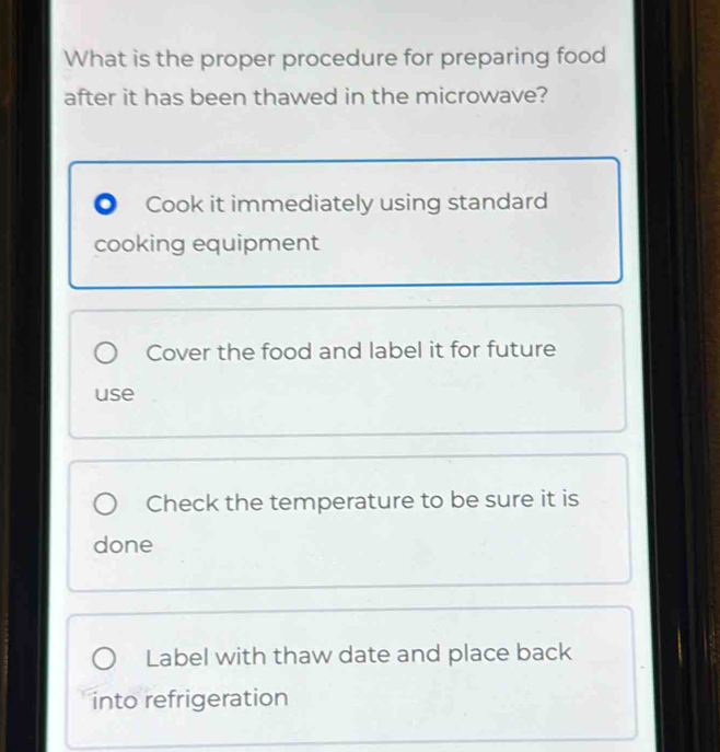 What is the proper procedure for preparing food
after it has been thawed in the microwave?
。 Cook it immediately using standard
cooking equipment
Cover the food and label it for future
use
Check the temperature to be sure it is
done
Label with thaw date and place back
into refrigeration