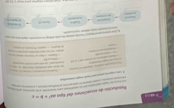 U2 / LS 
Resolución de ecuaciones del tipo ax^2+b=c
Los hucos de magla matemática son un pasatiembo para sorprender à las personas, gessraines 
adivinanda oúmnes, y suten batarse en operaciones aritméticas bilmicas y ecuaciones ventide 
7. Lee y sigue los pasos para hacer magía matemática 
===Dubilica el predurts y súmale 10. dos= = 
me dices qué resultado obtuviste, vo. Als ''c 
un tuto de nugu matemáica Para emprander a Bastra, Augándro le manétra 
Asambragó'', te diré qué número perasse 
===Obtove 82= 
—Beatro, pieres en un número del 1 sí 10. == Xa == rispionde ella 
===Espera ==Alex se frota los sienos con i= 
Mumpticals por si mums 
dodos, con los ójos cen ados para leer is ments 
de Beatriz—, espera. Pensaste el númers. 
- Hecko 
al ¿¿Qué nsúmero pensó Beétriz? Escribe debajo de cada diálogo la expresión algebraica que res, 
senta la situación hasta obtener una ecuación. 
El resultado 
Piensa un Multiplicalo Duplica Suma 10 
par sl mesmo el producto 
es igsió a E2 
a de n ¿ Qué número elegirlas para iniciar 1, 5 o 10