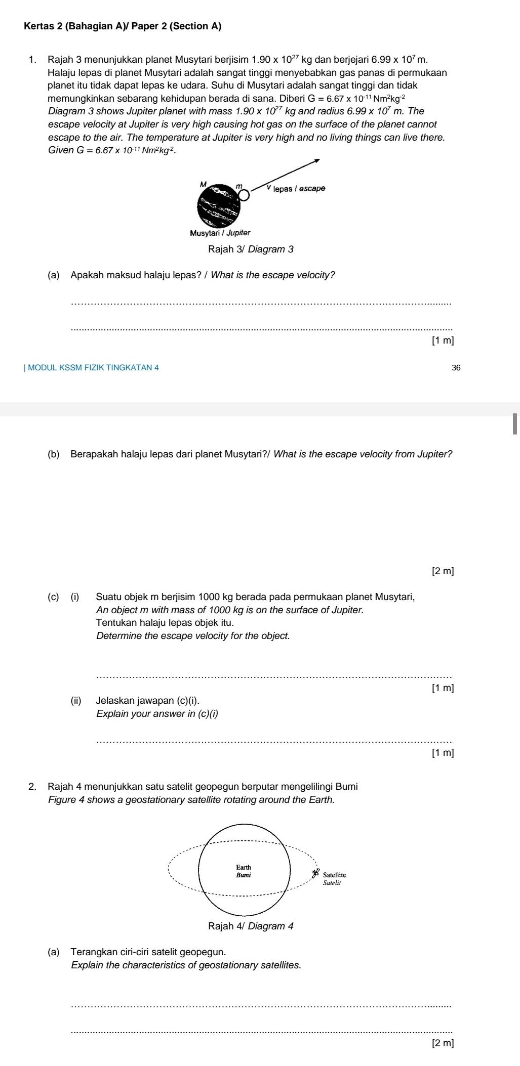 Kertas 2 (Bahagian A)/ Paper 2 (Section A)
1. Rajah 3 menunjukkan planet Musytari berjisim 1.90* 10^(27)k g dan berjejari 6 6.99* 10^7 m
Halaju lepas di planet Musytari adalah sangat tinggi menyebabkan gas panas di permukaan
planet itu tidak dapat lepas ke udara. Suhu di Musytari adalah sangat tinggi dan tidak
memungkinkan sebarang kehidupan berada di sana. Diberi G=6.67* 10^(-11)Nm^2kg^(-2)
Diagram 3 shows Jupiter planet with mass 1.90* 10^(27) k and radius 6.99* 10' m. The
escape velocity at Jupiter is very high causing hot gas on the surface of the planet cannot
escape to the air. The temperature at Jupiter is very high and no living things can live there.
Given G=6.67* 10^(-11)Nm^2kg^(-2).
(a) Apakah maksud halaju lepas? / What is the escape velocity?
_
_
[1 m]
| MODUL KSSM FIZIK TINGKATAN 4
(b) Berapakah halaju lepas dari planet Musytari?/ What is the escape velocity from Jupiter?
[2 m]
(c) (i) Suatu objek m berjisim 1000 kg berada pada permukaan planet Musytari,
An object m with mass of 1000 kg is on the surface of Jupiter.
Tentukan halaju lepas objek itu.
Determine the escape velocity for the object.
_
[1 m]
(ii) Jelaskan jawapan (c)(i).
Explain your answer in (c)(i)
_
[1 m]
2. Rajah 4 menunjukkan satu satelit geopegun berputar mengelilingi Bumi
Figure 4 shows a geostationary satellite rotating around the Earth.
(a) Terangkan ciri-ciri satelit geopegun.
Explain the characteristics of geostationary satellites.
_
_
[2 m]