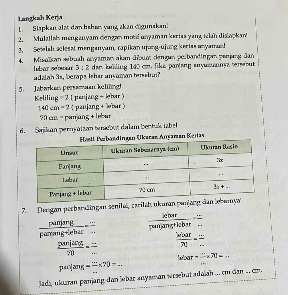 Langkah Kerja
1. Siapkan alat dan bahan yang akan digunakan!
2. Mulailah menganyam dengan motif anyaman kertas yang telah disiapkan!
3. Setelah selesai menganyam, rapikan ujung-ujung kertas anyaman!
4. Misalkan sebuah anyaman akan dibuat dengan perbandingan panjang dan
lebar sebesar 3:2 dan keliling 140 cm. Jika panjang anyamannya tersebut
adalah 3x, berapa lebar anyaman tersebut?
5. Jabarkan persamaan keliling!
Kelilin g=2 ( panjang + lebar )
140cm=2 ( panjang + lebar )
70cm= pan ia ng + lebar
6. Sajikan pernyataan tersebut dalam bentuk tabel
Anyaman Kertas
7. Dengan perbandingan senilai, carilah
 panjang/panjang+lebar = ·s /·s  
 lebar/panjang+lebar = ·s /... 
 panjang/70 = ·s /·s  
 lebar/70 = ·s /·s  
lebar=frac ·s * 70=...
panjan g = ·s /·s  * 70=...
Jadi, ukuran panjang dan lebar anyaman tersebut adalah ... cm dan ... cm.