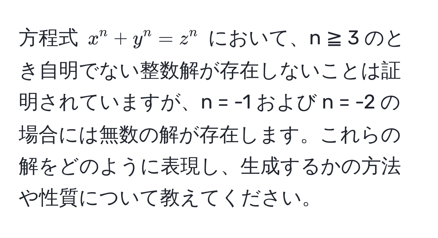 方程式 $x^n + y^n = z^n$ において、n ≧ 3 のとき自明でない整数解が存在しないことは証明されていますが、n = -1 および n = -2 の場合には無数の解が存在します。これらの解をどのように表現し、生成するかの方法や性質について教えてください。