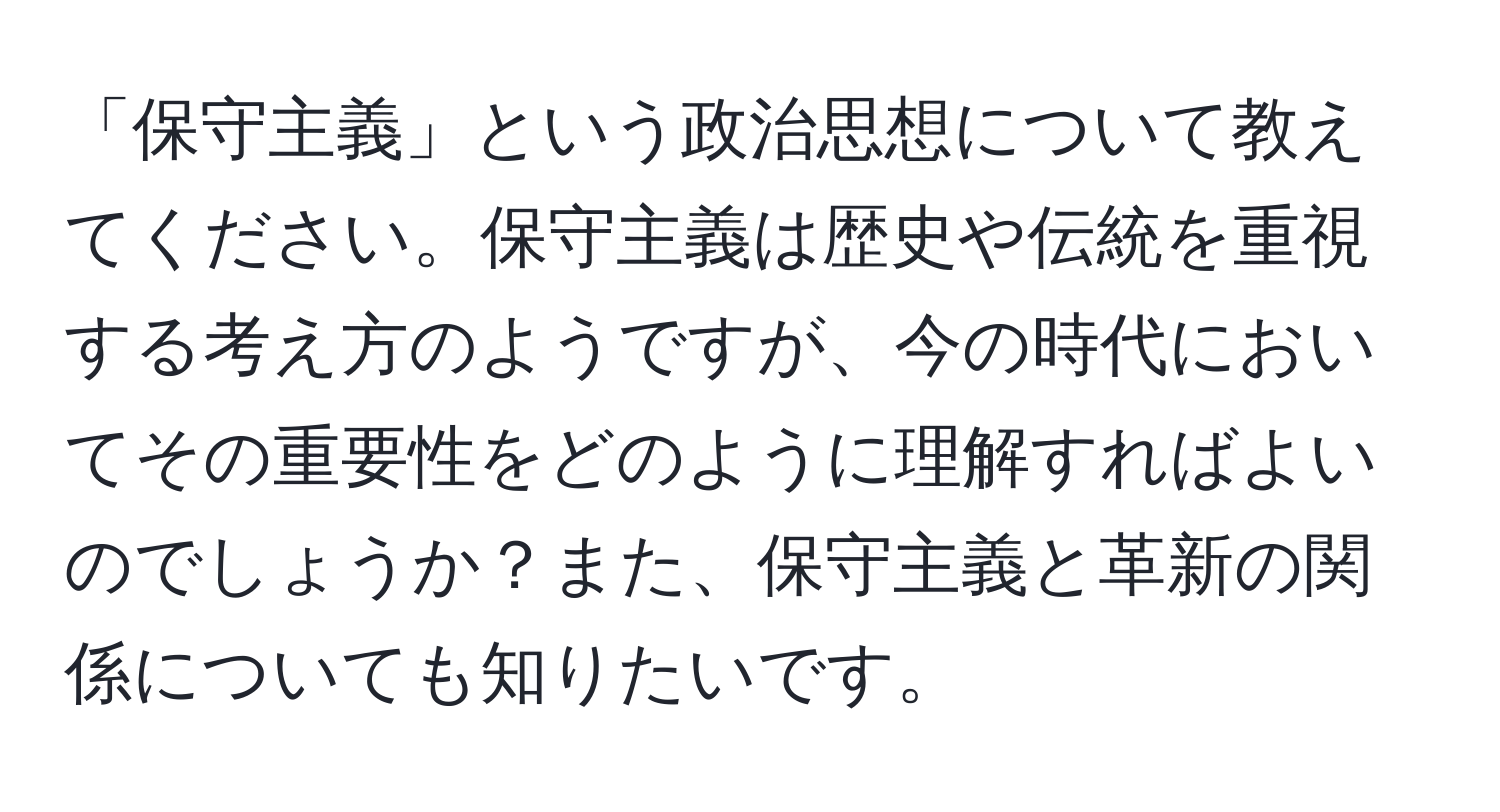 「保守主義」という政治思想について教えてください。保守主義は歴史や伝統を重視する考え方のようですが、今の時代においてその重要性をどのように理解すればよいのでしょうか？また、保守主義と革新の関係についても知りたいです。