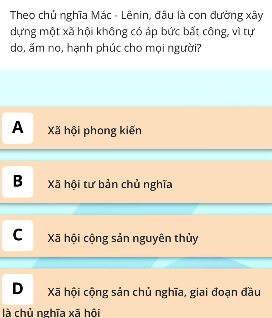 Theo chủ nghĩa Mác - Lênin, đâu là con đường xây
dựng một xã hội không có áp bức bất công, vì tự
do, ấm no, hạnh phúc cho mọi người?
A Xã hội phong kiến
B Xã hội tư bản chủ nghĩa
C Xã hội cộng sản nguyên thủy
D Xã hội cộng sản chủ nghĩa, giai đoạn đầu
là chủ nghĩa xã hôi