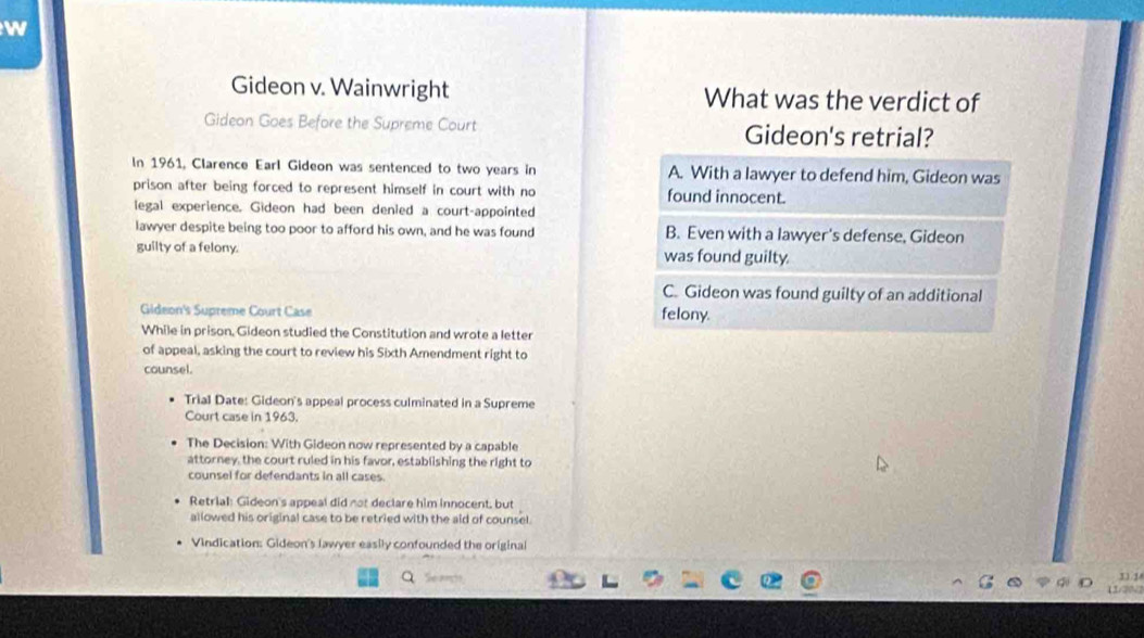 Gideon v. Wainwright What was the verdict of
Gideon Goes Before the Supreme Court Gideon's retrial?
In 1961, Clarence Earl Gideon was sentenced to two years in A. With a lawyer to defend him, Gideon was
prison after being forced to represent himself in court with no found innocent.
legal experience. Gideon had been denied a court-appointed
lawyer despite being too poor to afford his own, and he was found B. Even with a lawyer's defense, Gideon
guilty of a felony. was found guilty
C. Gideon was found guilty of an additional
Gideon's Supreme Court Case felony.
While in prison, Gideon studied the Constitution and wrote a letter
of appeal, asking the court to review his Sixth Amendment right to
counsel.
Trial Date: Gideon's appeal process culminated in a Supreme
Court case in 1963.
The Decision: With Gideon now represented by a capable
attorney, the court ruled in his favor, establishing the right to
counsel for defendants in all cases.
Retrial: Gideon's appeal did not declare him innocent, but
allowed his original case to be retried with the aid of counsel.
Vindication: Gideon's lawyer easily confounded the original
11 1
11/20√2