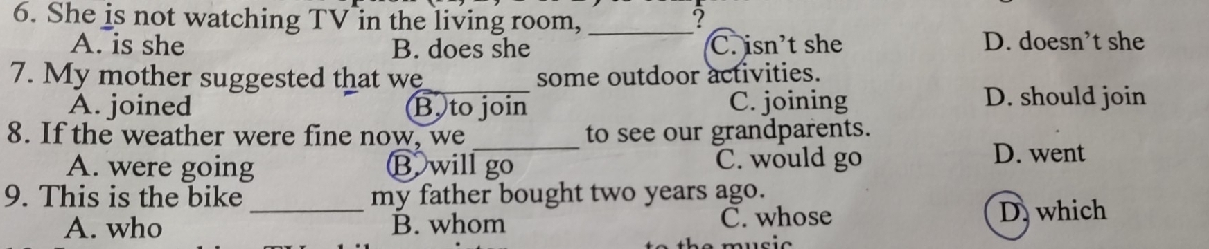 She is not watching TV in the living room, _?
A. is she B. does she C. isn't she D. doesn’t she
7. My mother suggested that we_ some outdoor activities.
A. joined B. to join C. joining
D. should join
8. If the weather were fine now, we_ to see our grandparents.
A. were going B will go C. would go
D. went
_
9. This is the bike my father bought two years ago.
A. who B. whom C. whose
D. which