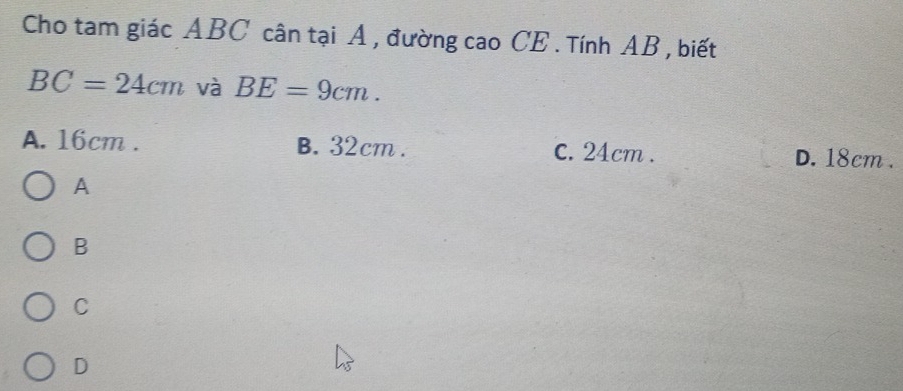 Cho tam giác ABC cân tại A , đường cao CE . Tính AB , biết
BC=24cm và BE=9cm.
A. 16cm. B. 32cm. C. 24cm. D. 18cm.
A
B
C
D