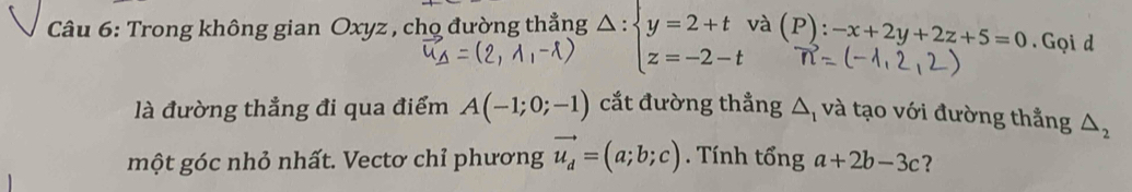 Trong không gian Oxyz , chọ đường thẳng Delta :beginarrayl y=2+t z=-2-tendarray. và (P):-x+2y+2z+5=0. Gọi d 
là đường thẳng đi qua điểm A(-1;0;-1) cắt đường thẳng △ _1 và tạo với đường thẳng △ _2
một góc nhỏ nhất. Vectơ chỉ phương vector u_d=(a;b;c). Tính tổng a+2b-3c ?