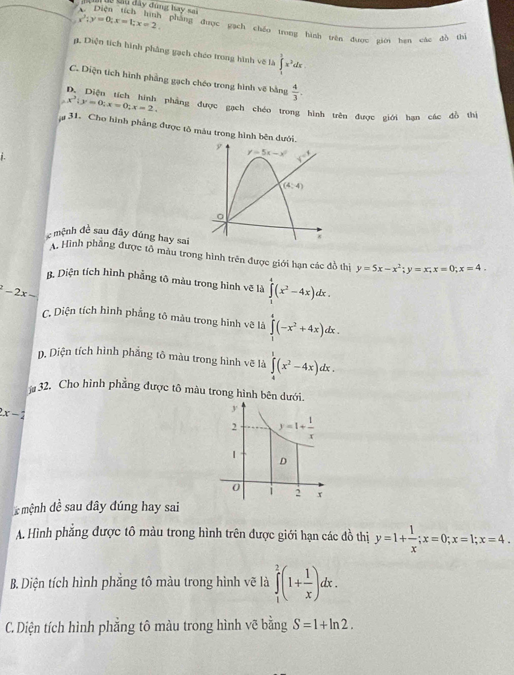 Tu sâu đây đúng hay sai
x^3;y=0;x=1;x=2 phẳng được gạch chéo trong hình trên được giới hạn các đồ thí
. Diện tích hình phâng gạch chéo trong hình vẽ là ∈tlimits _1^(3x^2)dx.
C. Diện tích hình phẳng gạch chéo trong hình vẽ bằng  4/3 .
x^2;y=0;x=0;x=2.
D. Diện tích hình phẳng được gạch chéo trong hình trên được giới hạn các đồ thị
31. Cho hình phẳng được tô màu trong hình bên dư
i.
c mệnh đề sau đây dúng hay sai
A. Hình phẳng được tô màu trong hình trên được giới hạn các đồ thị y=5x-x^2;y=x;x=0;x=4.
B. Diện tích hình phảng tô màu trong hình vẽ là ∈tlimits _1^(4(x^2)-4x)dx.
^2-2x-
C. Diện tích hình phẳng tô màu trong hình vẽ là ∈tlimits _1^(4(-x^2)+4x)dx.
D. Diện tích hình phẳng tô màu trong hình vẽ là ∈tlimits _4^(1(x^2)-4x)dx.
32. Cho hình phẳng được tô màu trong hình bên dưới.
2x-2
mệnh đề sau đây đúng hay sai
A. Hình phẳng được tô màu trong hình trên được giới hạn các đồ thị y=1+ 1/x ;x=0;x=1;x=4.
B. Diện tích hình phẳng tô màu trong hình vẽ là ∈tlimits _1^(2(1+frac 1)x)dx.
C. Diện tích hình phẳng tô màu trong hình vẽ bằng S=1+ln 2.