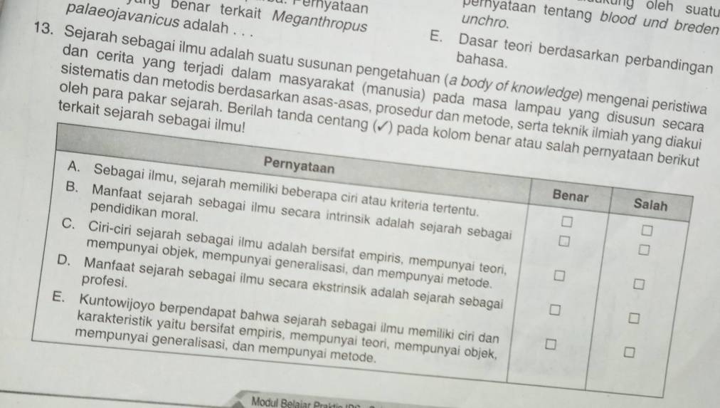 Peryataan 
kung oleh suatu 
peryataan tentang blood und breden 
unchro. 
palaeojavanicus adalah . . . bahasa. 
uny benar terkait Meganthropus E. Dasar teori berdasarkan perbandingan 
13. Sejarah sebagai ilmu adalah suatu susunan pengetahuan (a body of knowledge) mengenai peristiwa 
dan cerita yang terjadi dalam masyarakat (manusia) pada masa lampau yang 
sistematis dan metodis berdasarkan asas-asas, prosedur dan 
terkait sejara 
oleh para pakar sejarah. Berilah tand