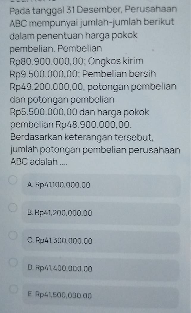 Pada tanggal 31 Desember, Perusahaan
ABC mempunyai jumlah-jumlah berikut
dalam penentuan harga pokok
pembelian. Pembelian
Rp80.900.000,00; Ongkos kirim
Rp9.500.000,00; Pembelian bersih
Rp49.200.000,00, potongan pembelian
dan potongan pembelian
Rp5.500.000,00 dan harga pokok
pembelian Rp48.900.000,00.
Berdasarkan keterangan tersebut,
jumlah potongan pembelian perusahaan
ABC adalah ....
A. Rp41,100,000.00
B. Rp41,200,000.00
C. Rp41,300,000.00
D. Rp41,400,000.00
E. Rp41,500,000.00