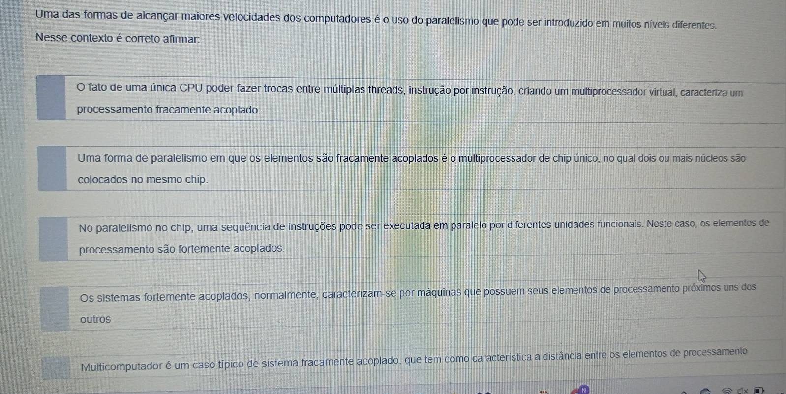 Uma das formas de alcançar maiores velocidades dos computadores é o uso do paralelismo que pode ser introduzido em muitos níveis diferentes.
Nesse contexto é correto afirmar:
O fato de uma única CPU poder fazer trocas entre múltiplas threads, instrução por instrução, criando um multiprocessador virtual, caracteriza um
processamento fracamente acoplado.
Uma forma de paralelismo em que os elementos são fracamente acoplados é o multiprocessador de chip único, no qual dois ou mais núcleos são
colocados no mesmo chip.
No paralelismo no chip, uma sequência de instruções pode ser executada em paralelo por diferentes unidades funcionais. Neste caso, os elementos de
processamento são fortemente acoplados.
Os sistemas fortemente acoplados, normalmente, caracterizam-se por máquinas que possuem seus elementos de processamento próximos uns dos
outros
Multicomputador é um caso típico de sistema fracamente acoplado, que tem como característica a distância entre os elementos de processamento