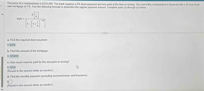 The price of a condominium is $132,000. The bank requires a 5% down payment and one point at the time of closing. The cost of the condominium is financed with a 30-year fixed-
rate mortgage at 7%. Use the following formula to determine the regular payment amount. Complete parts (a) through (e) below
PMT=frac P( t/n )[1-(1+ t/n )^-n]
a. Find the required down payment.
$ 6600
b. Find the amount of the mortgage
$ 125400
c. How much must be paid for the one point at closing?
$ 1254
(Round to the nearest dollar as needed )
d. Find the monthly payment (excluding escrowed taxes and insurance)
(Round to the nearest dollar as needed.)