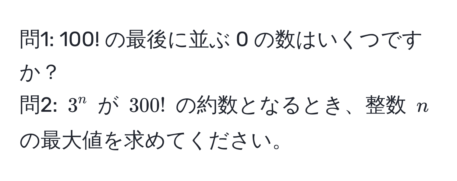 問1: 100! の最後に並ぶ 0 の数はいくつですか？  
問2: $3^n$ が $300!$ の約数となるとき、整数 $n$ の最大値を求めてください。