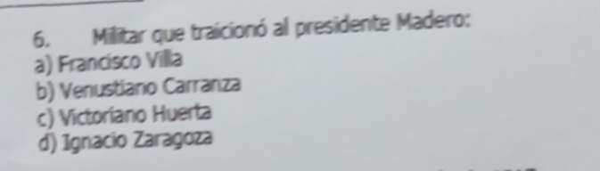 Militar que traicionó al presidente Madero:
a) Francisco Villa
b) Venustiano Carranza
c) Victoriano Huerta
d) Ignacio Zaragoza