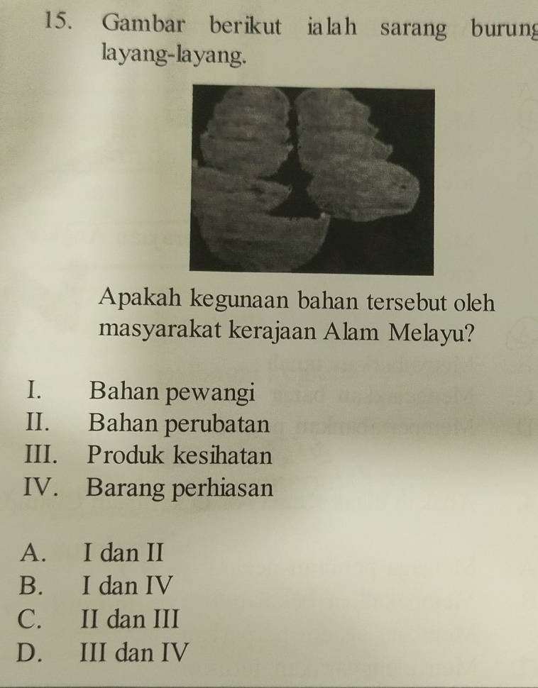 Gambar berikut ialah sarang burung
layang-layang.
Apakah kegunaan bahan tersebut oleh
masyarakat kerajaan Alam Melayu?
I. Bahan pewangi
II. Bahan perubatan
III. Produk kesihatan
IV. Barang perhiasan
A. I dan II
B. I dan IV
C. II dan III
D. III dan IV