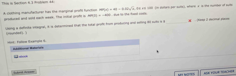 This is Section 4.3 Problem 44: 
A clothing manufacturer has the marginal profit function MP(x)=40-0.02sqrt(x), 0≤ x≤ 100 (in dollars per suits), where x is the number of suits 
produced and sold each week. The initial profit is MP(0)=-400 , due to the fixed costs. 
Using a definite integral, it is determined that the total profit from producing and selling 80 suits is $ _ X. (Keep 2 decimal places 
(rounded). ) 
Hint: Follow Example 6. 
Additional Materials 
ebook 
Submit Answer 
MY NOTES ASK YOUR TEACHER