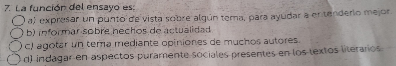 La función del ensayo es:
a) expresar un punto de vista sobre algún tema, para ayudar a er tenderlo mejor
b) informar sobre hechos de actualidad.
c) agotar un tema mediante opiniones de muchos autores.
d) indagar en aspectos puramente sociales presentes en los textos literarios.