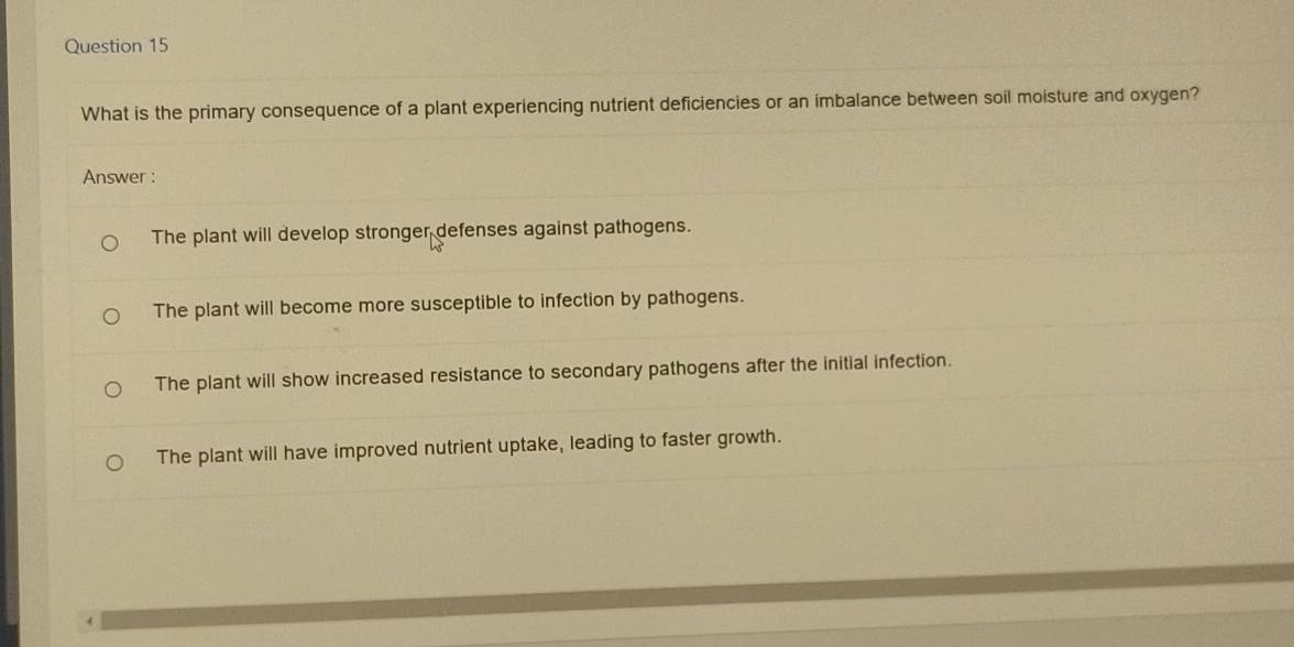 What is the primary consequence of a plant experiencing nutrient deficiencies or an imbalance between soil moisture and oxygen?
Answer :
The plant will develop stronger defenses against pathogens.
The plant will become more susceptible to infection by pathogens.
The plant will show increased resistance to secondary pathogens after the initial infection.
The plant will have improved nutrient uptake, leading to faster growth.