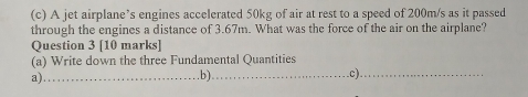 A jet airplane’s engines accelerated 50kg of air at rest to a speed of 200m/s as it passed 
through the engines a distance of 3.67m. What was the force of the air on the airplane? 
Question 3 [10 marks] 
(a) Write down the three Fundamental Quantities 
a)_ 
.b)_ c)_