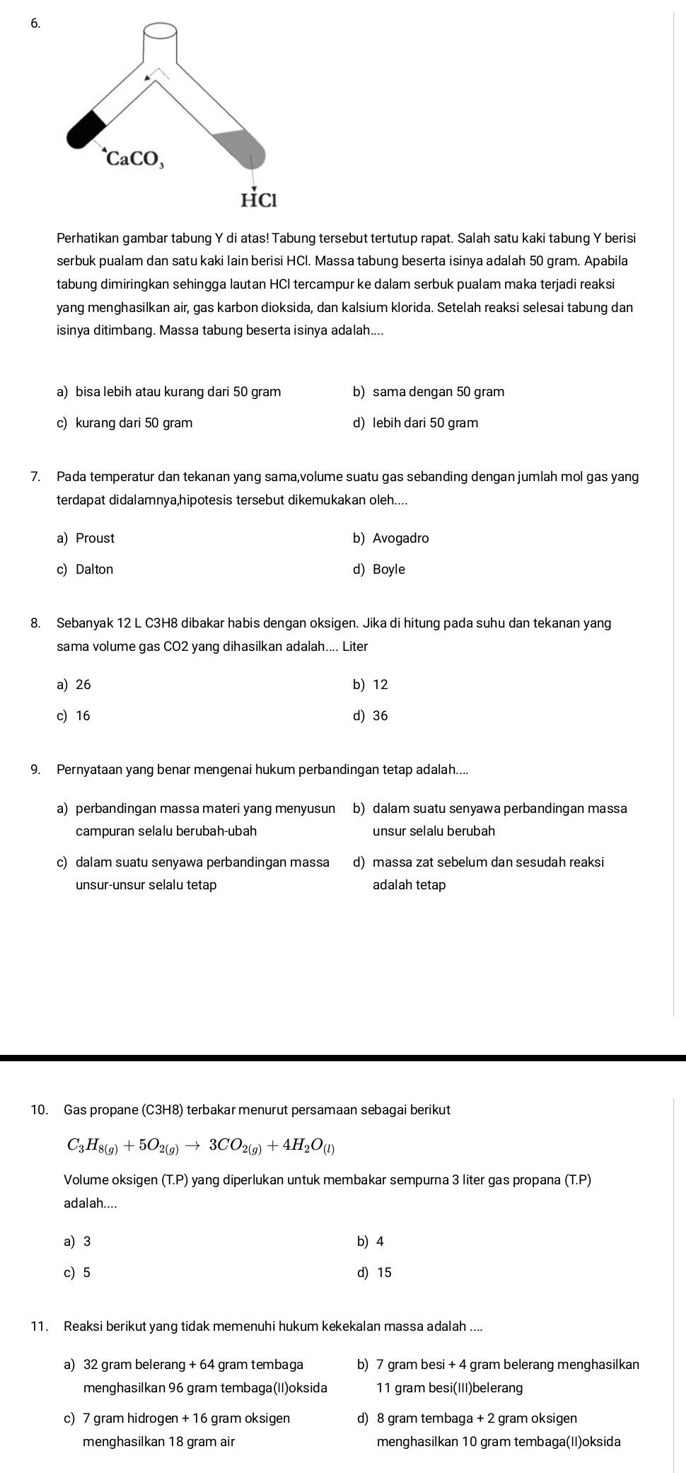 Perhatikan gambar tabung Y di atas! Tabung tersebut tertutup rapat. Salah satu kaki tabung Y berisi
serbuk pualam dan satu kaki lain berisi HCl. Massa tabung beserta isinya adalah 50 gram. Apabila
tabung dimiringkan sehingga lautan HCl tercampur ke dalam serbuk pualam maka terjadi reaksi
yang menghasilkan air, gas karbon dioksida, dan kalsium klorida. Setelah reaksi selesai tabung dan
isinya ditimbang. Massa tabung beserta isinya adalah....
a) bisa lebih atau kurang dari 50 gram b) sama dengan 50 gram
c) kurang dari 50 gram d) lebih dari 50 gram
7. Pada temperatur dan tekanan yang sama,volume suatu gas sebanding dengan jumlah mol gas yang
terdapat didalamnya,hipotesis tersebut dikemukakan oleh....
a) Proust b) Avogadro
c) Dalton d) Boyle
8. Sebanyak 12 L C3H8 dibakar habis dengan oksigen. Jika di hitung pada suhu dan tekanan yang
sama volume gas CO2 yang dihasilkan adalah.... Liter
a) 26 b) 12
c) 16 d) 36
9. Pernyataan yang benar mengenai hukum perbandingan tetap adalah....
a) perbandingan massa materi yang menyusun b) dalam suatu senyawa perbandingan massa
campuran selalu berubah-ubah unsur selalu berubah
c) dalam suatu senyawa perbandingan massa d) massa zat sebelum dan sesudah reaksi
unsur-unsur selalu tetap adalah tetap
10. Gas propane (C3H8) terbakar menurut persamaan sebagai berikut
C_3H_8(g)+5O_2(g)to 3CO_2(g)+4H_2O_(l)
Volume oksigen (T.P) yang diperlukan untuk membakar sempurna 3 liter gas propana (T.P)
adalah....
a) 3 b 4
c) 5 d) 15
11. Reaksi berikut yang tidak memenuhi hukum kekekalan massa adalah ....
a) 32 gram belerang + 64 gram tembaga b) 7 gram besi + 4 gram belerang menghasilkan
menghasilkan 96 gram tembaga(II)oksida 11 gram besi(III)belerang
c) 7 gram hidrogen + 16 gram oksigen d) 8 gram tembaga + 2 gram oksigen
menghasilkan 18 gram air menghasilkan 10 gram tembaga(II)oksida