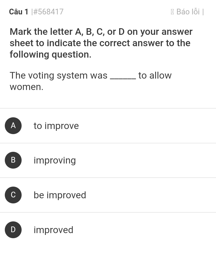 #568417 Báo lỗi |
Mark the letter A, B, C, or D on your answer
sheet to indicate the correct answer to the
following question.
The voting system was _to allow
women.
A to improve
B improving
C be improved
D improved