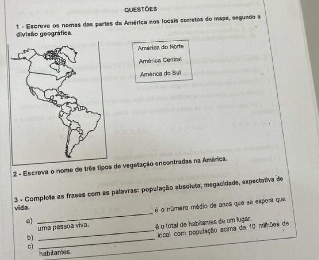 Questoes
1 - Escreva os nomes das partes da América nos locais corretos do mapa, segundo a
divisão geográfica.
América do Norte
América Central
América do Sul
2 - Escreva o nome de três tipos de vegetação encontradas na América.
3 - Complete as frases com as palavras: população absoluta; megacidade, expectativa de
vida.
a) _é o número médio de anos que se espera que
b) _é o total de habitantes de um lugar.
uma pessoa viva.
c) _local com população acima de 10 milhões de
habitantes.