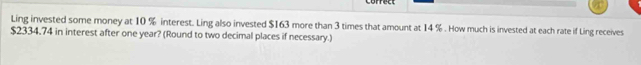 Ling invested some money at 10 % interest. Ling also invested $163 more than 3 times that amount at 14 %. How much is invested at each rate if Ling receives
$2334.74 in interest after one year? (Round to two decimal places if necessary.)