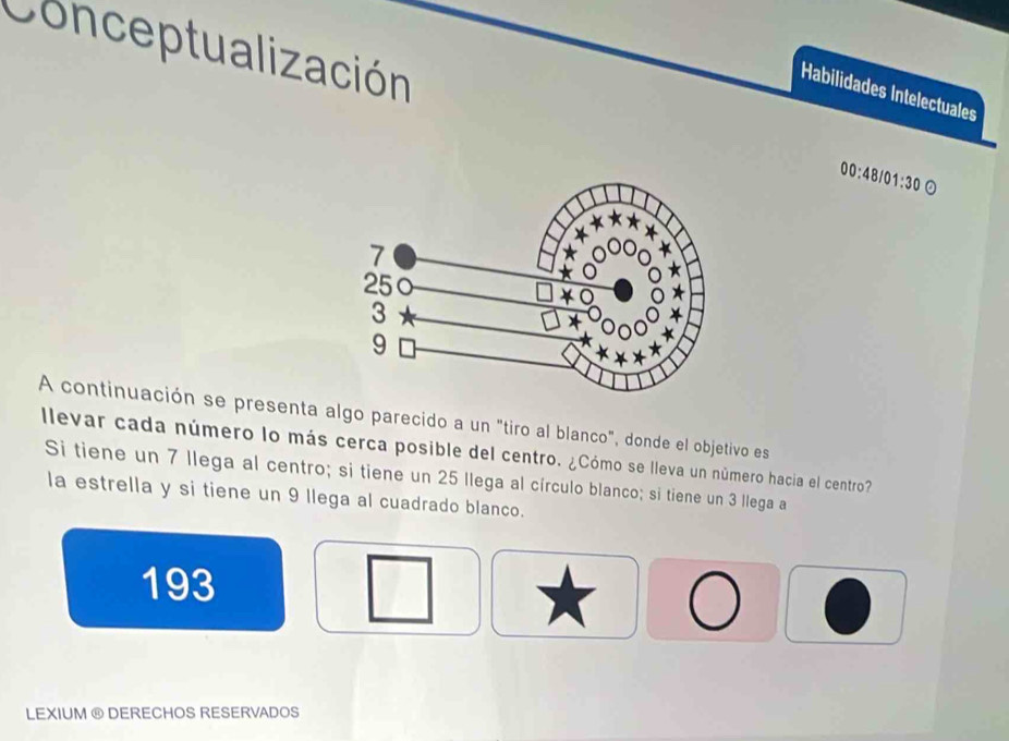 Conceptualización 
Habilidades Intelectuales 
00:48/01:30 。 
A continuación se presenta algo parecido a un "tiro al blanco", donde el objetivo es 
llevar cada número lo más cerca posible del centro. ¿Cómo se lleva un número hacia el centro? 
Si tiene un 7 llega al centro; si tiene un 25 llega al círculo blanco; si tiene un 3 llega a 
la estrella y si tiene un 9 llega al cuadrado blanco. 
193 
LEXIUM ® DERECHOS RESERVADOS