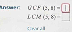 Answer: GCF(5,8)=□
LCM(5,8)=□
Clear all