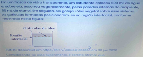 Em um frasco de vidro transparente, um estudante colocou 500 mL de água 
e, sobre ela, escorreu vagarosamente, pelas paredes internas do recipiente,
50 mL de etanol. Em seguida, ele gotejou óleo vegetal sobre esse sistema. 
As gotículas formadas posicionaram-se na região interfacial, conforme 
mostrado nesta figura: 
Goticulas de óleo 
Região 
Interfacial 
FONTE: disponivel em https://bit.ly/38sxcJr acesso em 30 jun.2020 
Considerando-se esse experimento, é correto afirmar que: