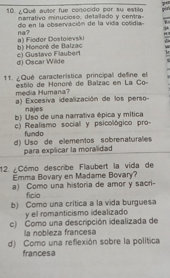 per
10. ¿Qué autor fue conocido por su estilo piri
narrativo minucioso, detallado y centra-
do en la observación de la vida cotidia- R
na? :ja
a) Fiodor Dostoievski r z
1
b) Honoré de Balzac
c) Gustavo Flaubert
lc
d) Oscar Wilde
g
11. ¿Qué característica principal define el r
estilo de Honoré de Balzac en La Co-
media Humana?
a) Excesiva idealización de los perso-
najes
b) Uso de una narrativa épica y mítica
c) Realismo social y psicológico pro-
fundo
d) Uso de elementos sobrenaturales
para explicar la moralidad
12 ¿Cómo describe Flaubert la vida de
Emma Bovary en Madame Bovary?
a) Como una historia de amor y sacri-
ficio
b) Como una crítica a la vida burguesa
y el romanticismo idealizado
c) Como una descripción idealizada de
la nobleza francesa
d) Como una reflexión sobre la política
francesa