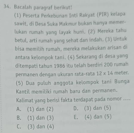 Bacalah paragraf berikut!
(1) Peserta Perkebunan Inti Rakyat (PIR) kelapa
sawit, di Desa Suka Makmur bukan hanya memer-
lukan rumah yang layak huni. (2) Mereka tahu
betul, arti rumah yang sehat dan indah. (3) Untuk
bisa memilih rumah, mereka melakukan arisan di
antara kelompok tani. (4) Sekarang di desa yang
ditempati tahun 1986 itu telah berdiri 200 rumah
permanen dengan ukuran rata-rata 12* 14 meter.
(5) Dua puluh anggota kelompok tani Bunga
Kantil memiliki rumah baru dan permanen.
Kalimat yang berisi fakta terdapat pada nomor ....
A. (1) dan (2) D. (3) dan (5)
B. (1) dan (3) E. (4) dan (5)
C. (3) dan (4)