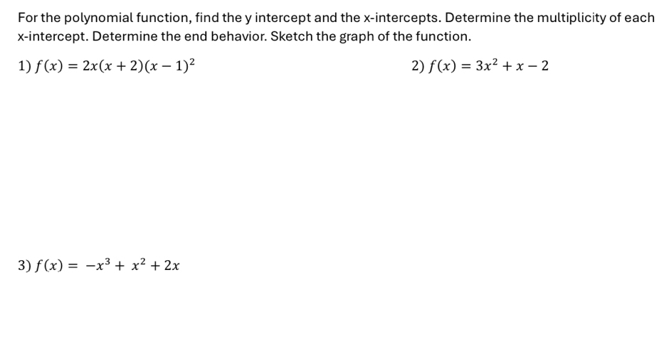 For the polynomial function, find the y intercept and the x-intercepts. Determine the multiplicity of each
x-intercept. Determine the end behavior. Sketch the graph of the function.
1) f(x)=2x(x+2)(x-1)^2 2) f(x)=3x^2+x-2
3) f(x)=-x^3+x^2+2x