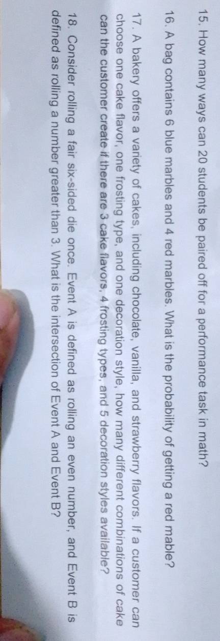 How many ways can 20 students be paired off for a performance task in math? 
16. A bag contains 6 blue marbles and 4 red marbles. What is the probability of getting a red mable? 
17. A bakery offers a variety of cakes, including chocolate, vanilla, and strawberry flavors. If a customer can 
choose one cake flavor, one frosting type, and one decoration style, how many different combinations of cake 
can the customer create if there are 3 cake flavors, 4 frosting types, and 5 decoration styles available? 
18. Consider rolling a fair six-sided die once. Event A is defined as rolling an even number, and Event B is 
defined as rolling a number greater than 3. What is the intersection of Event A and Event B?