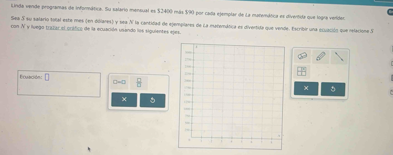 Linda vende programas de informática. Su salario mensual es $2400 más $90 por cada ejemplar de La matemática es divertida que logra veníder. 
Sea S su salario total este mes (en dólares) y sea N la cantidad de ejemplares de La matemática es divertida que vende. Escribir una ecuación que relacione S 
con N y luego trazar el gráfico de la ecuación usando los siguientes ejes. 
Ecuación: □
□ =□  □ /□  
× 5 
×