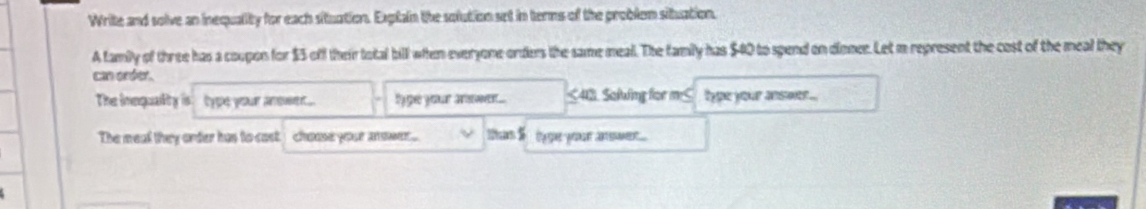 Write and solve an inequality for each situation. Exptain the solution set in terms of the problem situation. 
A family of three has a coupon for $5 off their total bill when everyone orders the same meal. The family has $40 to spend on dinner. Let m represent the cost of the meal they 
can order. 
The inequality is type your amsen.... ly ge your nw .. ≤413. Soluing for m ≤ type your answer ... 
The meal they order has to cast. choae yose asmer thant i ty ge your anwer ...