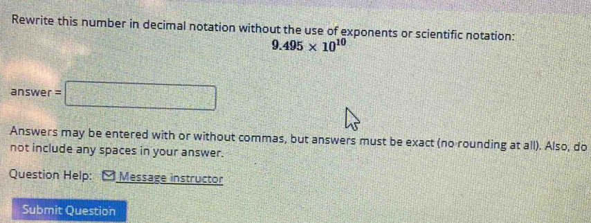 Rewrite this number in decimal notation without the use of exponents or scientific notation:
9.495* 10^(10)
3nsv ver =□ 
Answers may be entered with or without commas, but answers must be exact (no rounding at all). Also, do 
not include any spaces in your answer. 
Question Help: * Message instructor 
Submit Question