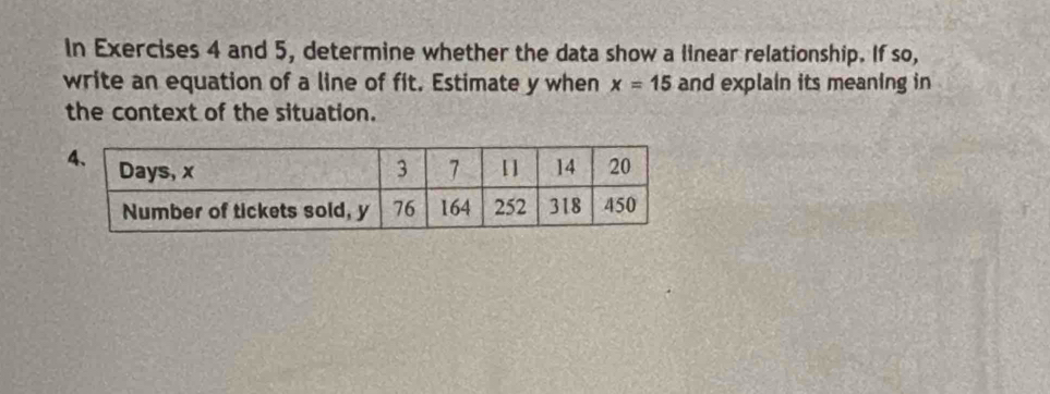 In Exercises 4 and 5, determine whether the data show a linear relationship. If so, 
write an equation of a line of fit. Estimate y when x=15 and explain its meaning in 
the context of the situation.