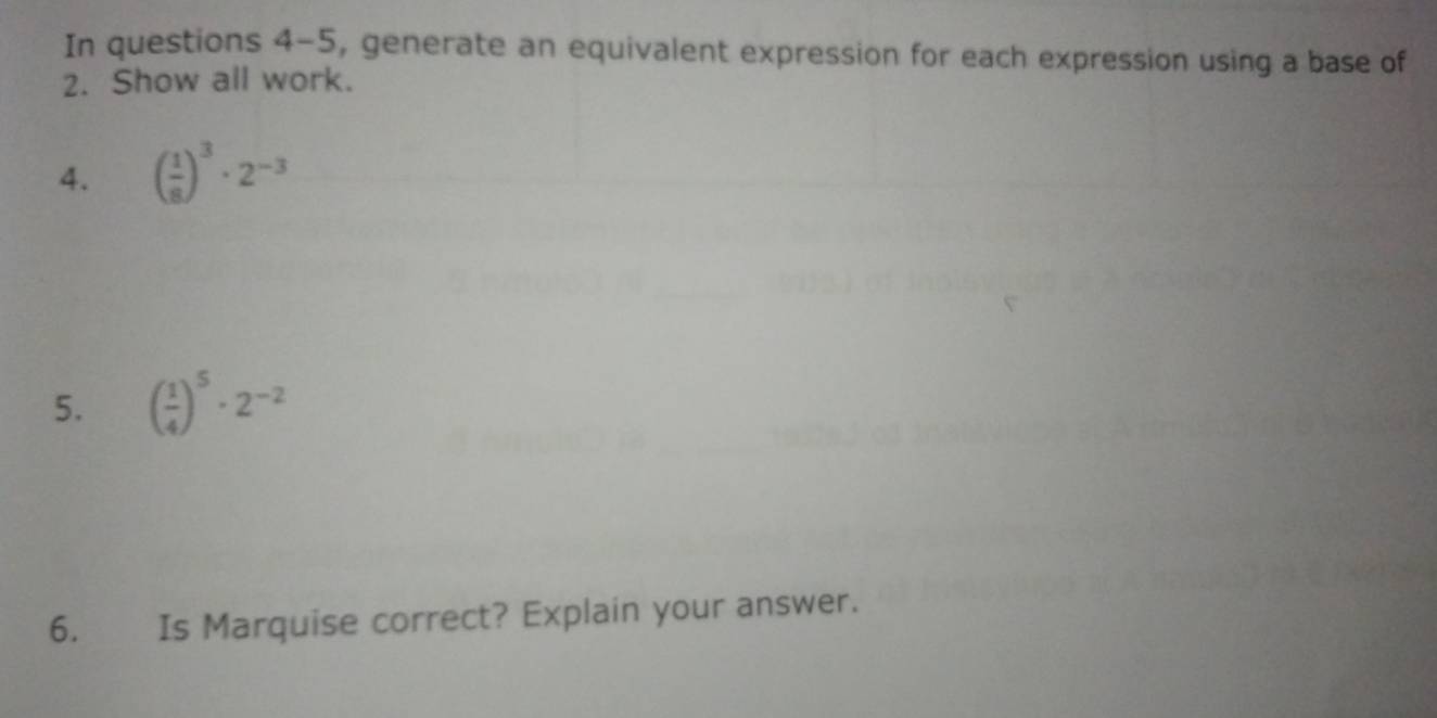 In questions 4-5, generate an equivalent expression for each expression using a base of 
2. Show all work. 
4. ( 1/8 )^3· 2^(-3)
5. ( 1/4 )^5· 2^(-2)
6. Is Marquise correct? Explain your answer.