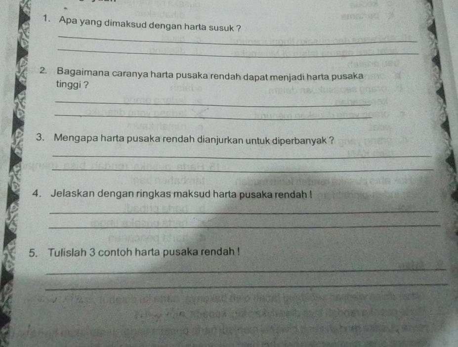 Apa yang dimaksud dengan harta susuk ? 
_ 
_ 
2. Bagaimana caranya harta pusaka rendah dapat menjadi harta pusaka 
tinggi ? 
_ 
_ 
3. Mengapa harta pusaka rendah dianjurkan untuk diperbanyak ? 
_ 
_ 
4. Jelaskan dengan ringkas maksud harta pusaka rendah ! 
_ 
_ 
5. Tulislah 3 contoh harta pusaka rendah ! 
_ 
_