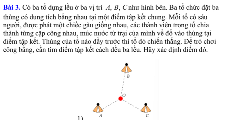 Có ba tổ dựng lều ở ba vị trí A, B, Cnhư hình bên. Ba tổ chức đặt ba 
thùng có dung tích bằng nhau tại một điểm tập kết chung. Mỗi tổ có sáu 
người, được phát một chiếc gàu giống nhau, các thành viên trong tổ chia 
thành từng cặp cõng nhau, múc nước từ trại của mình yề đồ vào thùng tại 
điểm tập kết. Thùng của tổ nào đầy trước thì tổ đó chiến thắng. Để trò chơi 
công bằng, cần tìm điểm tập kết cách đều ba lều. Hãy xác định điểm đó. 
1)