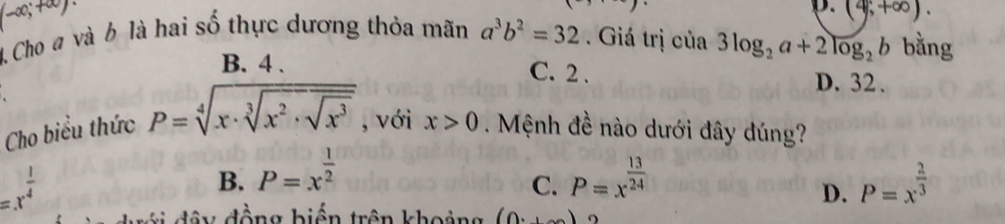 (-∈fty ;+∈fty )·
D. (4;+∈fty ). 
4 Cho # và b là hai số thực dương thỏa mãn a^3b^2=32 Giá trị của 3log _2a+2log _2b bằng
B. 4. C. 2.
D. 32.
Cho biểu thức P=sqrt[4](x· sqrt [3]x^2· sqrt x^3) , với x>0 Mệnh đề nào dưới đây đúng?
=x^(frac 1)4
B. P=x^(frac 1)2 P=x^(frac 13)24 P=x^(frac 2)3
C.
D.
đây động biến trên khoảng (0,