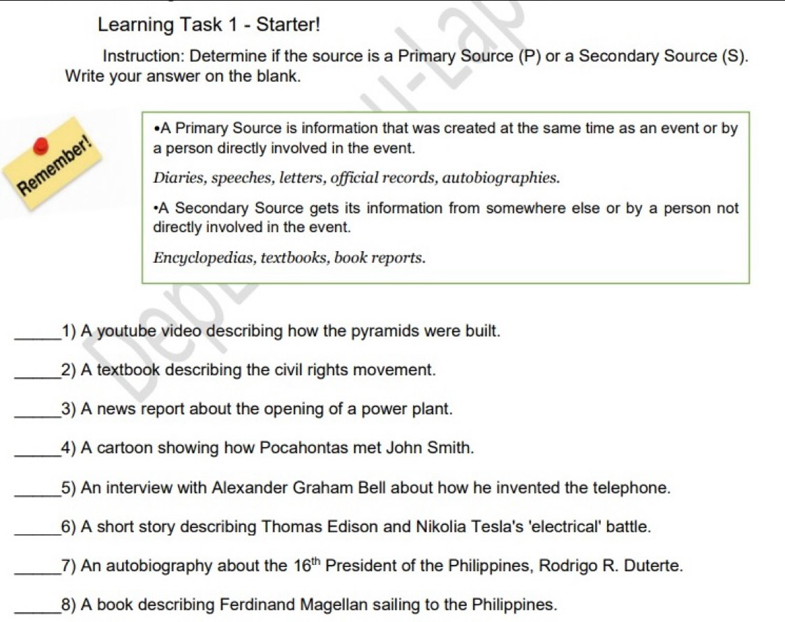 Learning Task 1 - Starter! 
Instruction: Determine if the source is a Primary Source (P) or a Secondary Source (S). 
Write your answer on the blank. 
•A Primary Source is information that was created at the same time as an event or by 
Remember a person directly involved in the event. 
Diaries, speeches, letters, official records, autobiographies. 
•A Secondary Source gets its information from somewhere else or by a person not 
directly involved in the event. 
Encyclopedias, textbooks, book reports. 
_1) A youtube video describing how the pyramids were built. 
_2) A textbook describing the civil rights movement. 
_3) A news report about the opening of a power plant. 
_4) A cartoon showing how Pocahontas met John Smith. 
_5) An interview with Alexander Graham Bell about how he invented the telephone. 
_6) A short story describing Thomas Edison and Nikolia Tesla's 'electrical' battle. 
_7) An autobiography about the 16^(th) President of the Philippines, Rodrigo R. Duterte. 
_8) A book describing Ferdinand Magellan sailing to the Philippines.