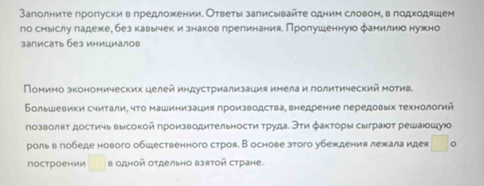 Заполните пропуски в πредложении. Ответы записывайте одним словомη в подходяшем 
ло смыслу πадеже, без кавычек и знаков πрелинания. Пропушеннуюо фамилиюо нужно 
записать без инициалов 
Помимо зкономических целей индустриализация имела и политический Мотив 
Большевики считали, что машинизация производства, внедрение передовых технологий 
позволят достичь высокой производительности трудаί Эτи факторы сыграюот решаюошуюо 
роль в гобеде нового обшественного строя. В основе зтого убеждения лежала идея □ 。 
построении □ в одной отдельно взятой стране.