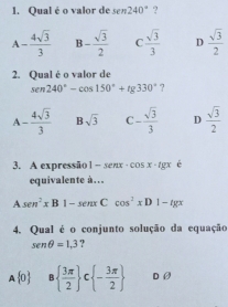 Qual é o valor de sen 240° ?
^1 - 4sqrt(3)/3  B- sqrt(3)/2  C  sqrt(3)/3  D  sqrt(3)/2 
2. Qual é o valor de
sen 240°-cos 150°+tg 330° ?
A- 4sqrt(3)/3  B sqrt(3) C - sqrt(3)/3  D  sqrt(3)/2 
3. A expressão 1-sen x· cos x· tg x é
equivalente à…
A sen^2xB1-sen xCcos^2xD1-tg x
4. Qual é o conjunto solução da equação
sen θ =1,3.
A 0 8  3π /2  ^ : - 3π /2  D ②